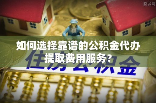 沈北新区如何选择靠谱的公积金代办提取费用服务？