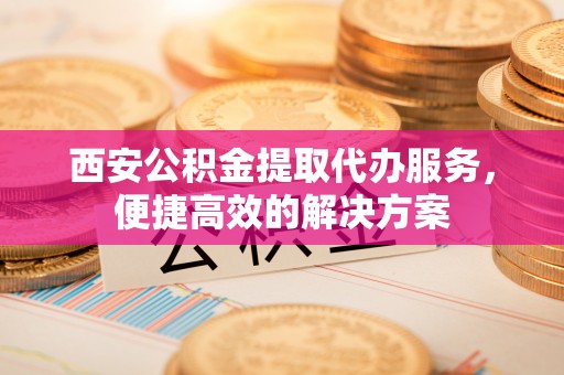 沈北新区西安公积金提取代办服务，便捷高效的解决方案