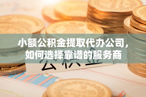 沈北新区小额公积金提取代办公司，如何选择靠谱的服务商