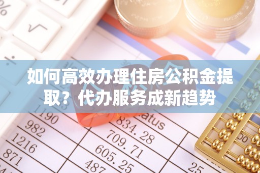 沈北新区如何高效办理住房公积金提取？代办服务成新趋势