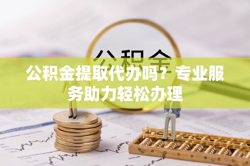 沈北新区公积金提取代办吗？专业服务助力轻松办理